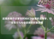 起重机操作证复审时间长沙起重机证复审，安全操作与专业资质的双重保障