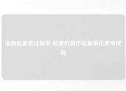 淮南起重机证复审 起重机操作证复审还用考试吗