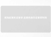 威海起重机证复审 起重机操作证复审时间