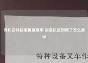 呼和浩特起重机证复审 起重机证到期了怎么复审