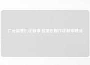广元起重机证复审 起重机操作证复审时间