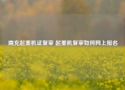南充起重机证复审 起重机复审如何网上报名