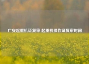 广安起重机证复审 起重机操作证复审时间