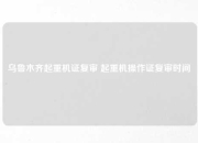 乌鲁木齐起重机证复审 起重机操作证复审时间