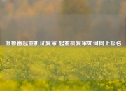 吐鲁番起重机证复审 起重机复审如何网上报名