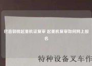 巴音郭楞起重机证复审 起重机复审如何网上报名