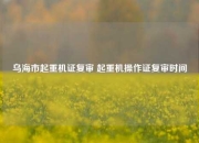 乌海市起重机证复审 起重机操作证复审时间