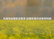 乌海市起重机证复审 起重机操作证复审时间
