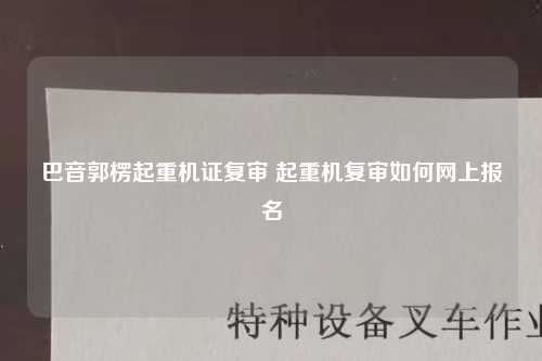 巴音郭楞起重机证复审 起重机复审如何网上报名