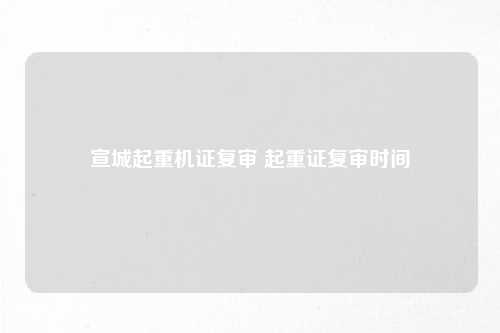 宣城起重机证复审 起重证复审时间