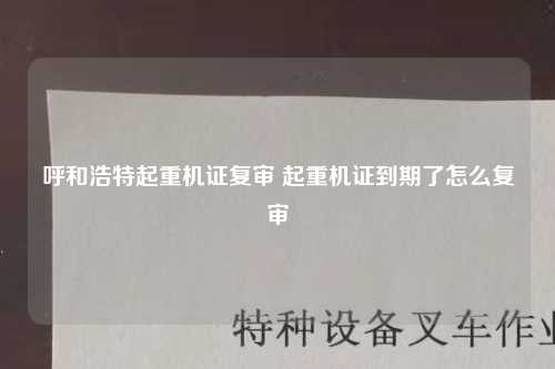 呼和浩特起重机证复审 起重机证到期了怎么复审