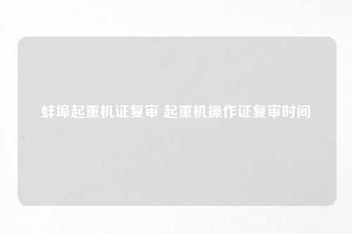 蚌埠起重机证复审 起重机操作证复审时间