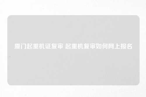 厦门起重机证复审 起重机复审如何网上报名