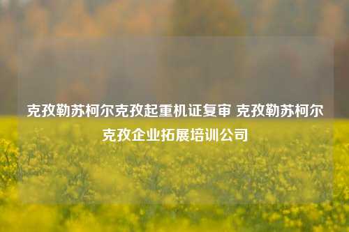 克孜勒苏柯尔克孜起重机证复审 克孜勒苏柯尔克孜企业拓展培训公司