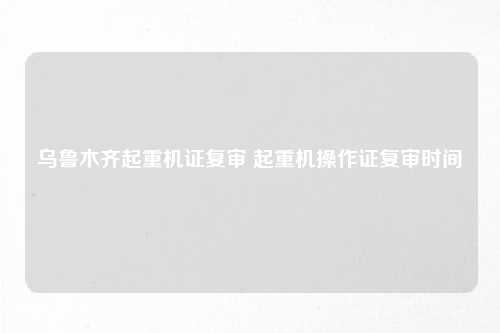 乌鲁木齐起重机证复审 起重机操作证复审时间