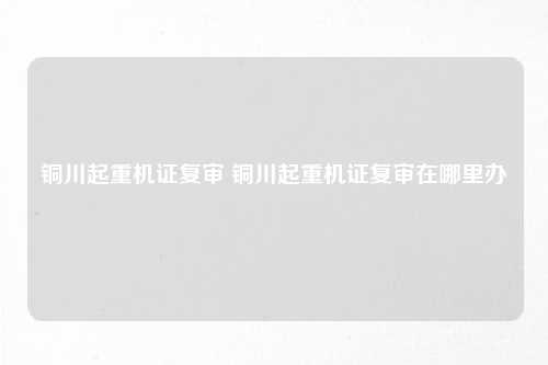 铜川起重机证复审 铜川起重机证复审在哪里办