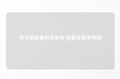 哈尔滨起重机证复审 起重证复审时间