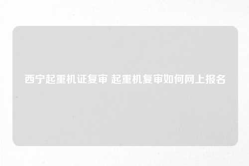 西宁起重机证复审 起重机复审如何网上报名