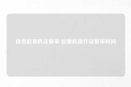 自贡起重机证复审 起重机操作证复审时间