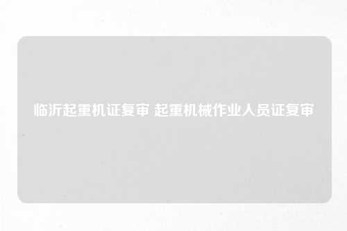 临沂起重机证复审 起重机械作业人员证复审