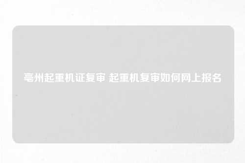 亳州起重机证复审 起重机复审如何网上报名