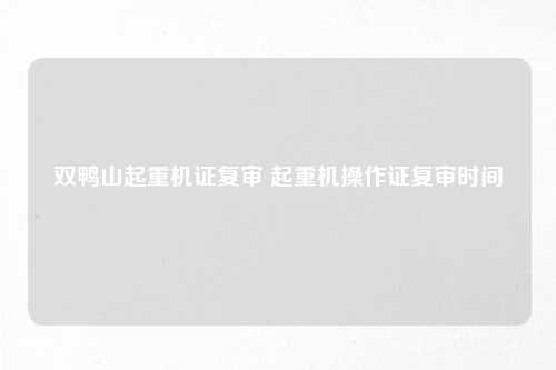 双鸭山起重机证复审 起重机操作证复审时间