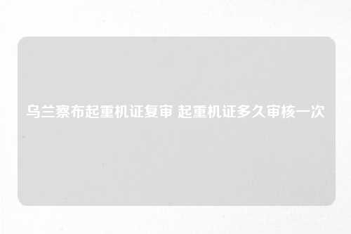 乌兰察布起重机证复审 起重机证多久审核一次