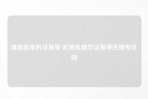 淮南起重机证复审 起重机操作证复审还用考试吗